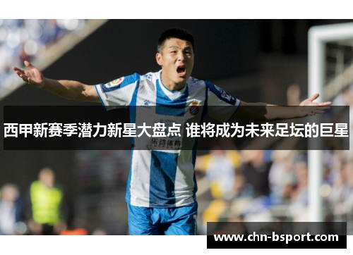 西甲新赛季潜力新星大盘点 谁将成为未来足坛的巨星 西甲新赛季潜力新星大盘点 谁将成为未来足坛的巨星