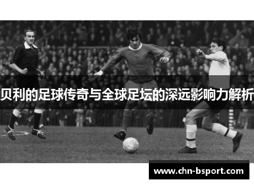 贝利的足球传奇与全球足坛的深远影响力解析 贝利的足球传奇与全球足坛的深远影响力解析