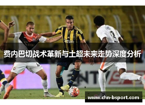 费内巴切战术革新与土超未来走势深度分析 费内巴切战术革新与土超未来走势深度分析