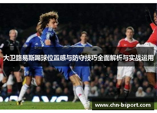 大卫路易斯踢球位置感与防守技巧全面解析与实战运用 大卫路易斯踢球位置感与防守技巧全面解析与实战运用