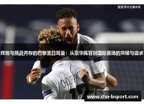 辉煌与挑战并存的巴黎圣日耳曼：从豪华阵容到国际赛场的突破与追求