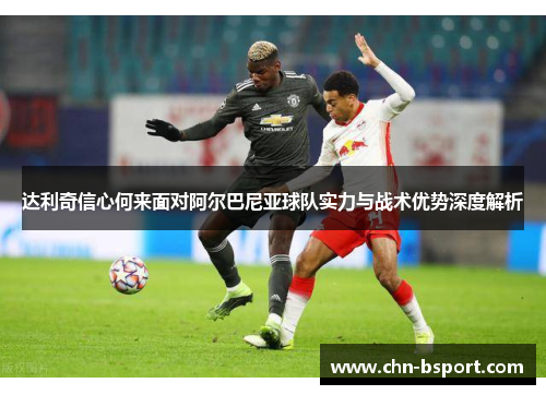 达利奇信心何来面对阿尔巴尼亚球队实力与战术优势深度解析