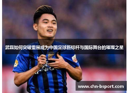 武磊如何突破重围成为中国足球新标杆与国际舞台的璀璨之星