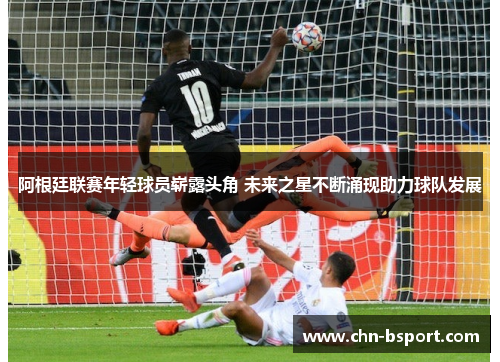 阿根廷联赛年轻球员崭露头角 未来之星不断涌现助力球队发展 阿根廷联赛年轻球员崭露头角 未来之星不断涌现助力球队发展